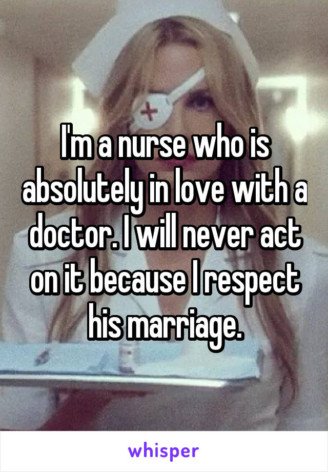 I'm a nurse who is absolutely in love with a doctor. I will never act on it because I respect his marriage.