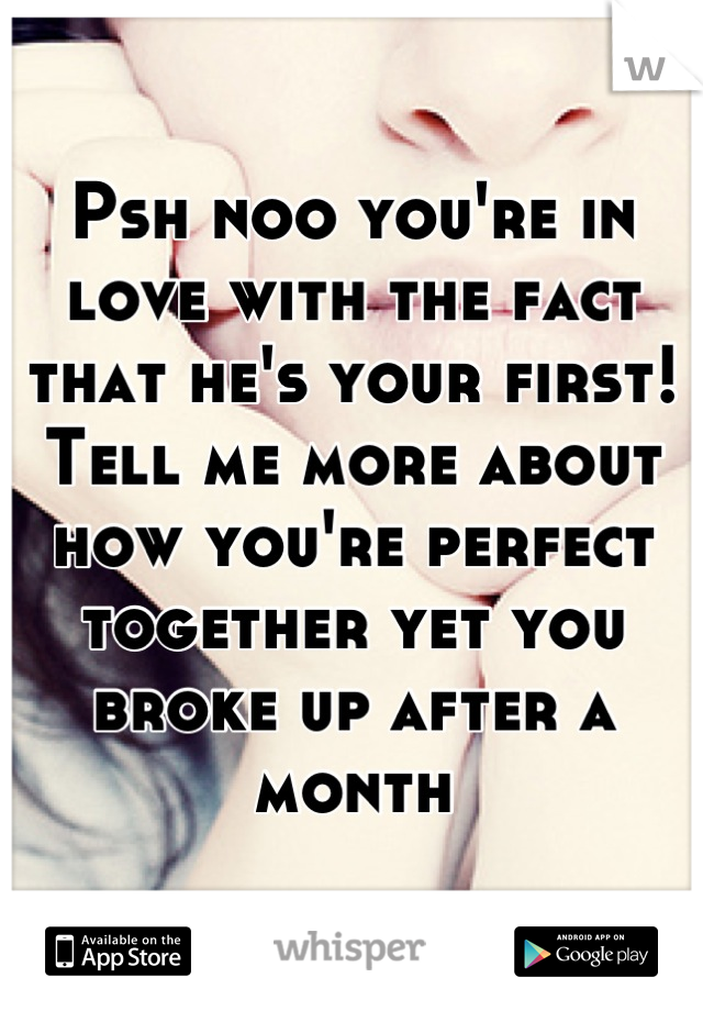 Psh noo you're in love with the fact that he's your first! Tell me more about how you're perfect together yet you broke up after a month