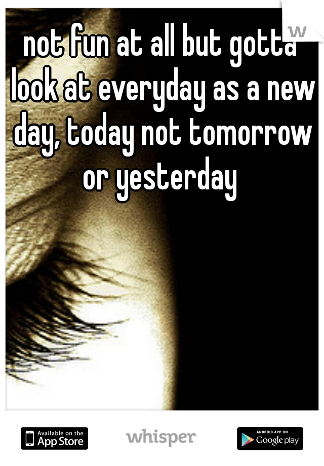 not fun at all but gotta look at everyday as a new day, today not tomorrow or yesterday 