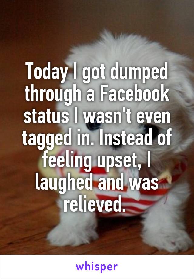 Today I got dumped through a Facebook status I wasn't even tagged in. Instead of feeling upset, I laughed and was relieved. 