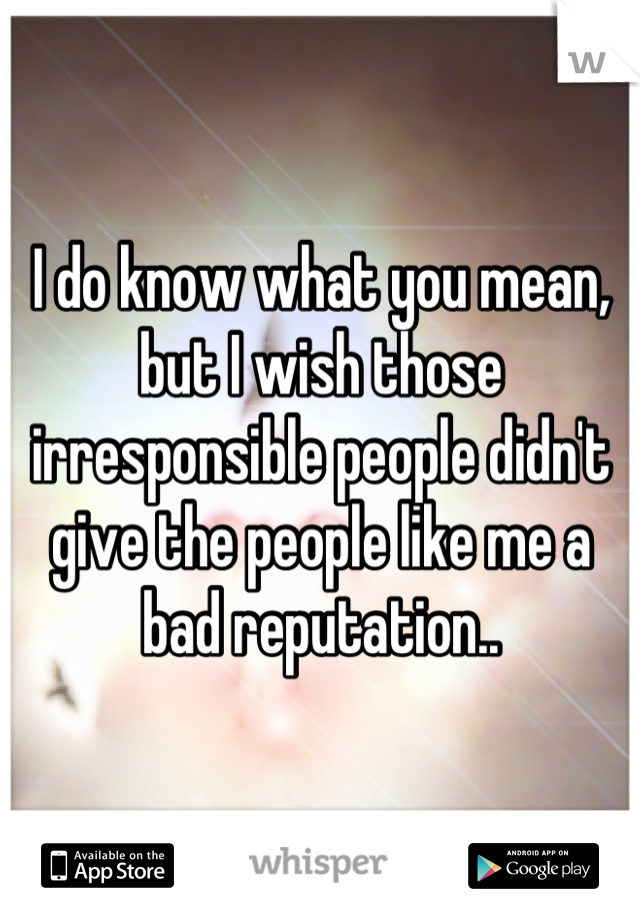 I do know what you mean, but I wish those irresponsible people didn't give the people like me a bad reputation..