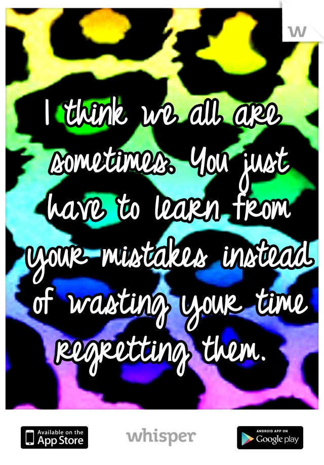 I think we all are sometimes. You just have to learn from your mistakes instead of wasting your time regretting them. 