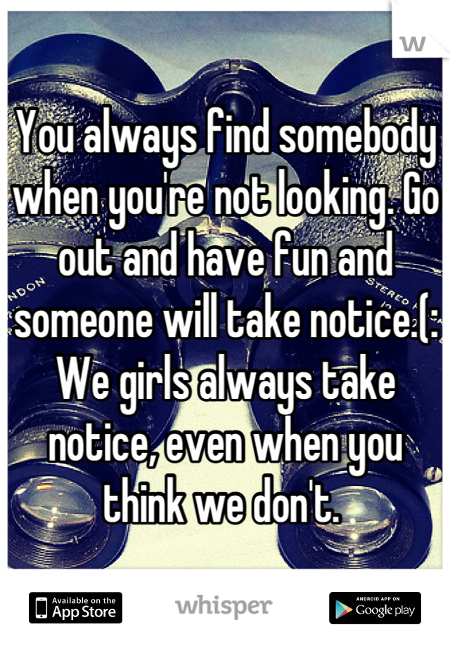 You always find somebody when you're not looking. Go out and have fun and someone will take notice.(: We girls always take notice, even when you think we don't. 