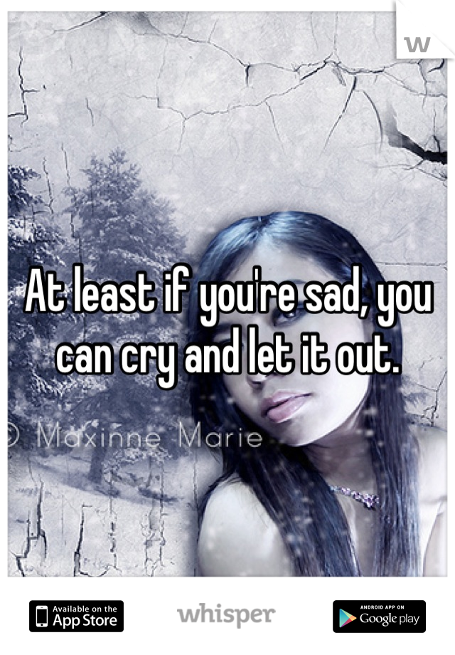 At least if you're sad, you can cry and let it out.