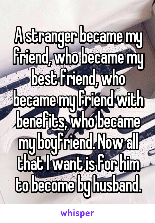 A stranger became my friend, who became my best friend, who became my friend with benefits, who became my boyfriend. Now all that I want is for him to become by husband.