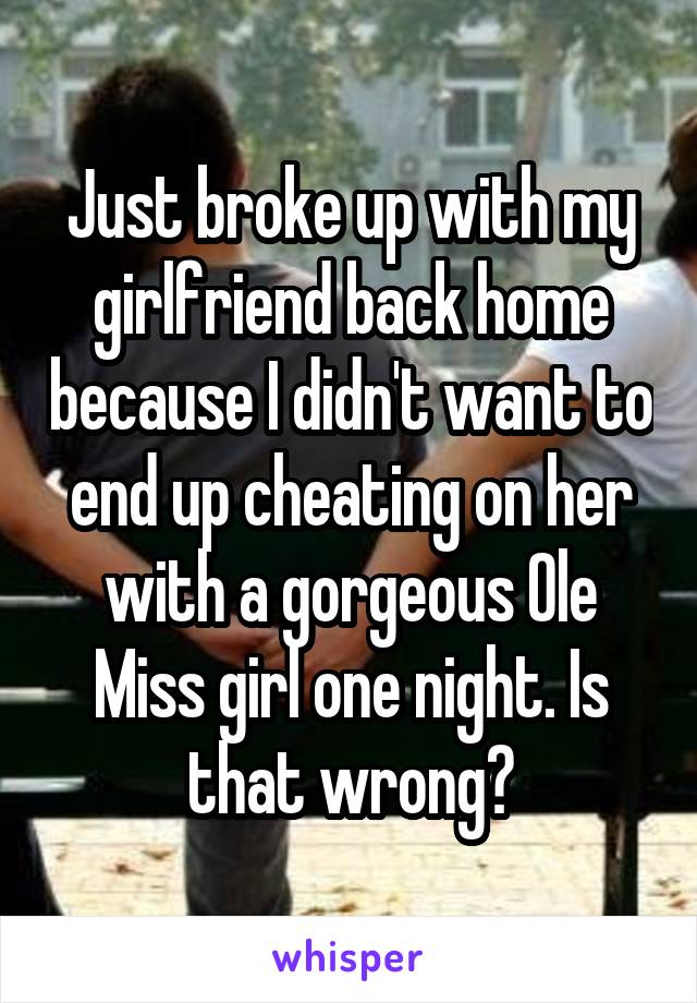 Just broke up with my girlfriend back home because I didn't want to end up cheating on her with a gorgeous Ole Miss girl one night. Is that wrong?