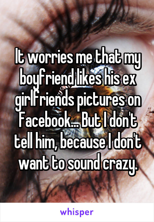It worries me that my boyfriend likes his ex girlfriends pictures on Facebook... But I don't tell him, because I don't want to sound crazy.