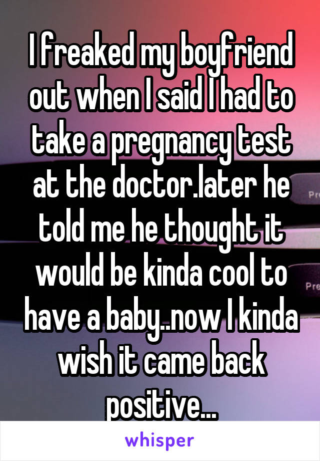 I freaked my boyfriend out when I said I had to take a pregnancy test at the doctor.later he told me he thought it would be kinda cool to have a baby..now I kinda wish it came back positive...