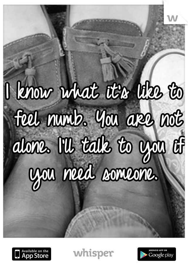 I know what it's like to feel numb. You are not alone. I'll talk to you if you need someone. 