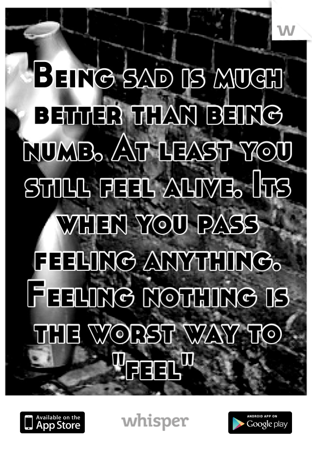 Being sad is much better than being numb. At least you still feel alive. Its when you pass feeling anything. Feeling nothing is the worst way to "feel" 