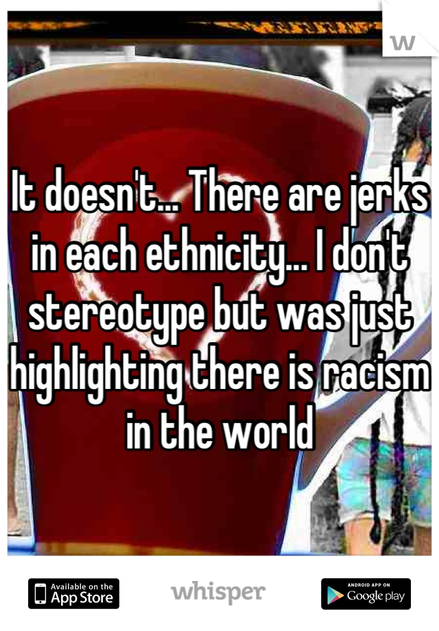 It doesn't... There are jerks in each ethnicity... I don't stereotype but was just highlighting there is racism in the world