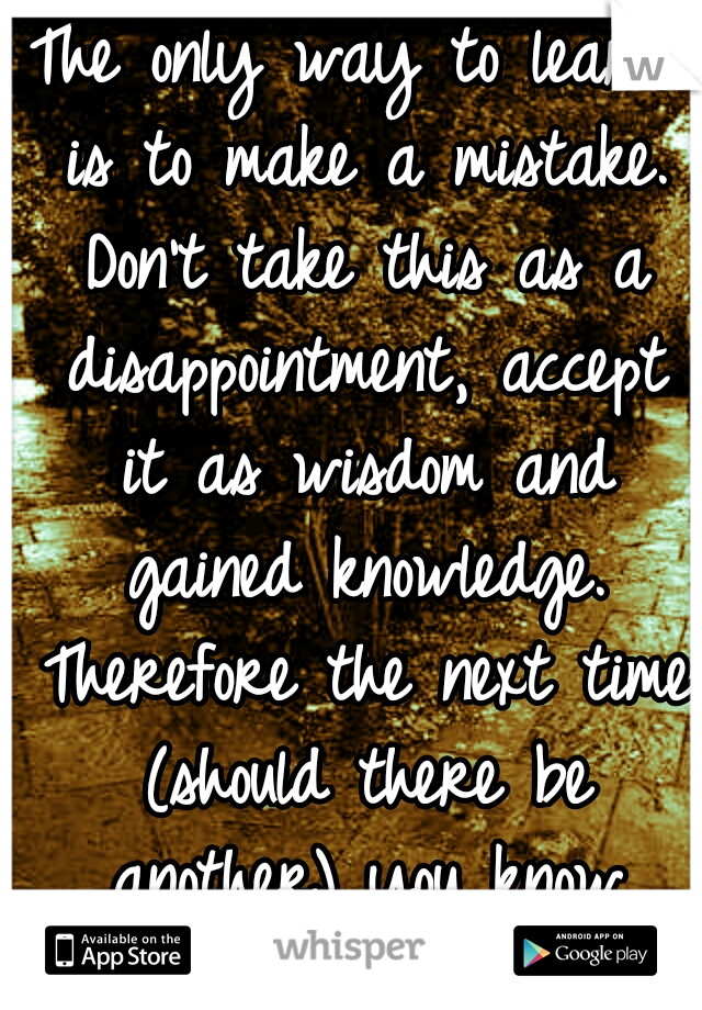 The only way to learn is to make a mistake. Don't take this as a disappointment, accept it as wisdom and gained knowledge. Therefore the next time (should there be another) you know which path to take