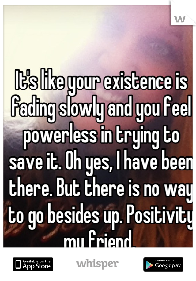 It's like your existence is fading slowly and you feel powerless in trying to save it. Oh yes, I have been there. But there is no way to go besides up. Positivity my friend. 