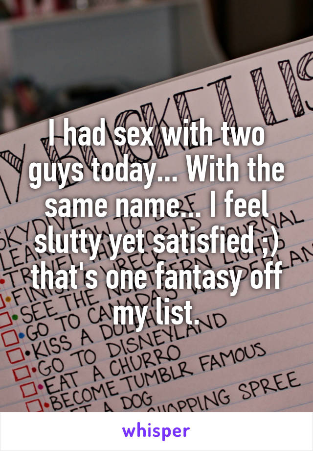 I had sex with two guys today... With the same name... I feel slutty yet satisfied ;) that's one fantasy off my list.