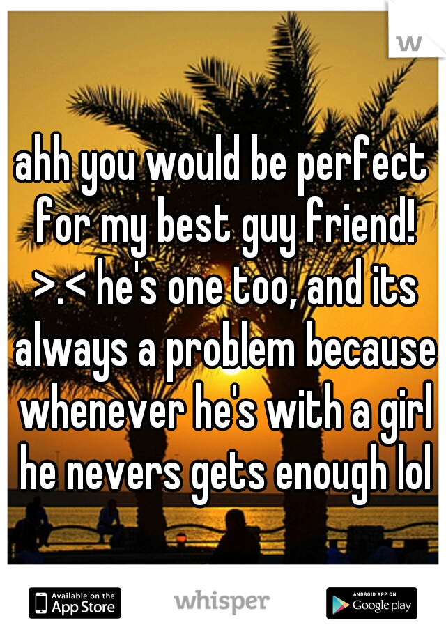 ahh you would be perfect for my best guy friend! >.< he's one too, and its always a problem because whenever he's with a girl he nevers gets enough lol