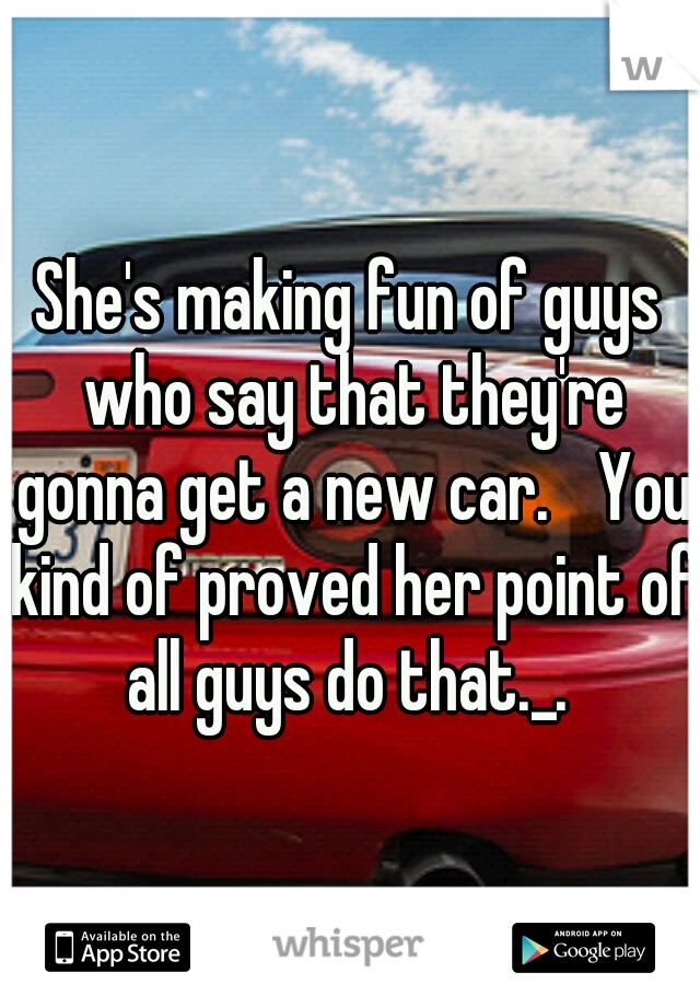 She's making fun of guys who say that they're gonna get a new car. 
You kind of proved her point of all guys do that._. 