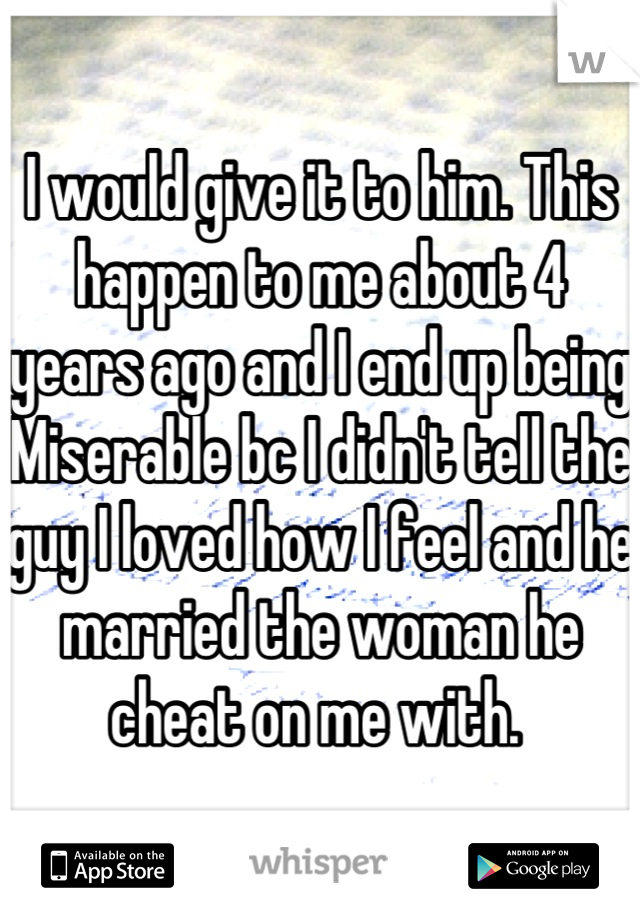 I would give it to him. This happen to me about 4 years ago and I end up being Miserable bc I didn't tell the guy I loved how I feel and he married the woman he cheat on me with. 