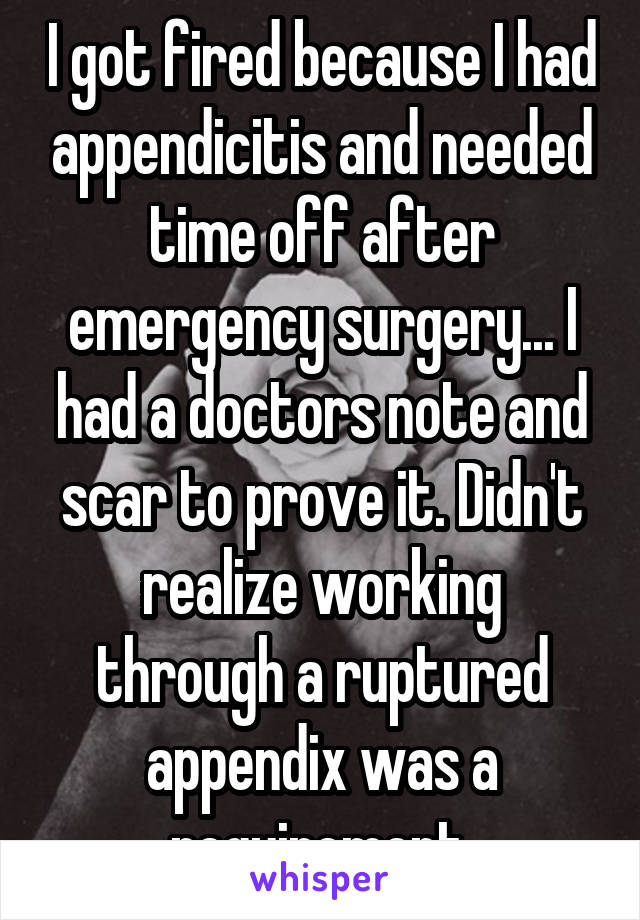 I got fired because I had appendicitis and needed time off after emergency surgery... I had a doctors note and scar to prove it. Didn't realize working through a ruptured appendix was a requirement.