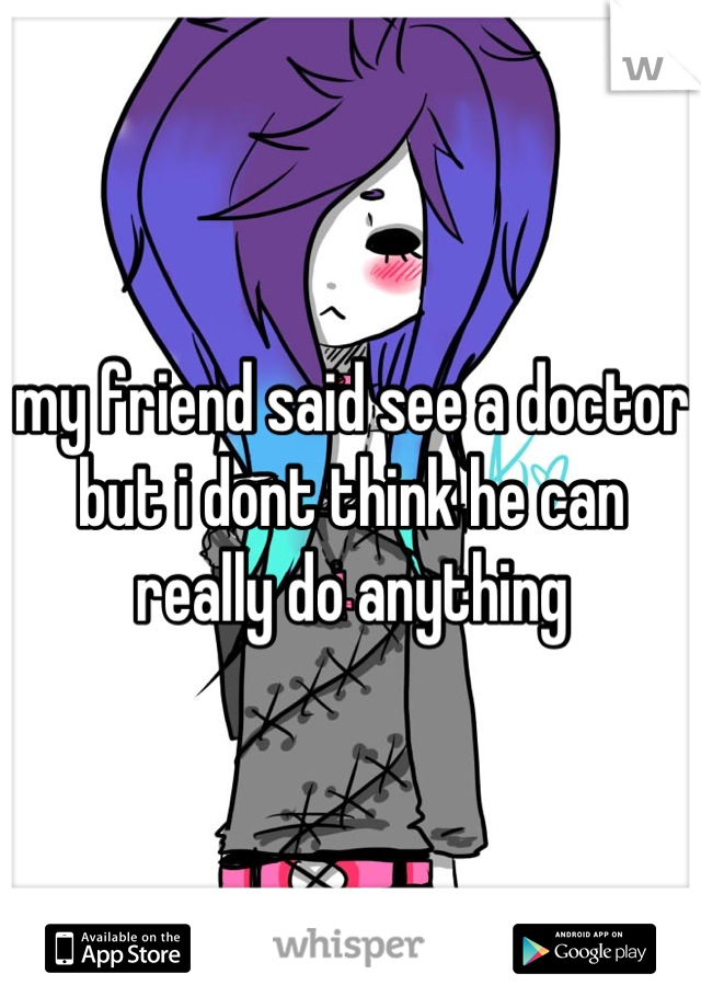 my friend said see a doctor but i dont think he can really do anything