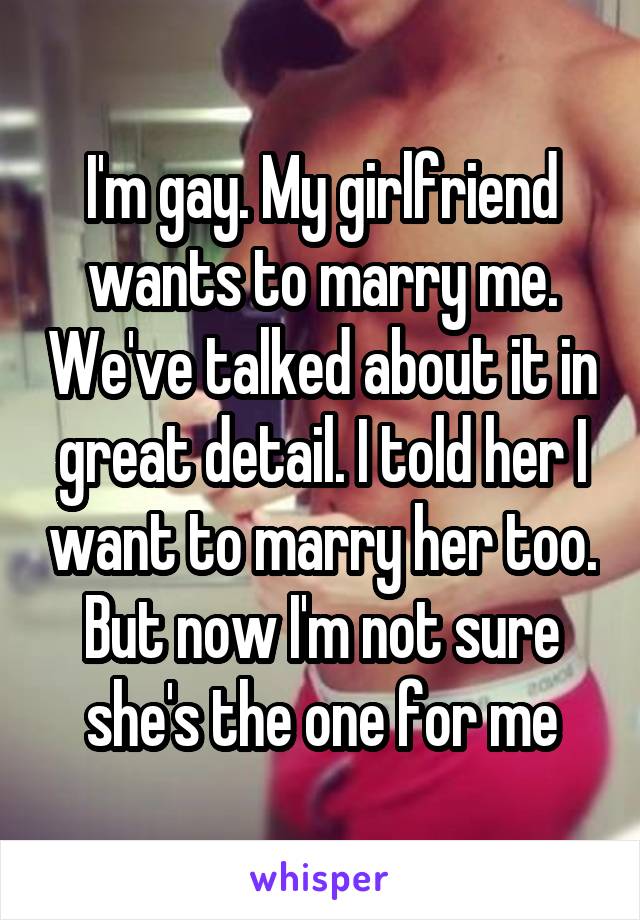 I'm gay. My girlfriend wants to marry me. We've talked about it in great detail. I told her I want to marry her too. But now I'm not sure she's the one for me