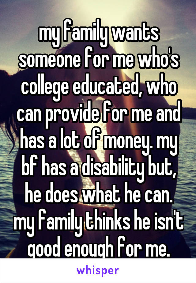 my family wants someone for me who's college educated, who can provide for me and has a lot of money. my bf has a disability but, he does what he can. my family thinks he isn't good enough for me.