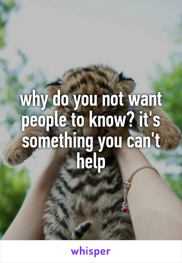 why do you not want people to know? it's something you can't help