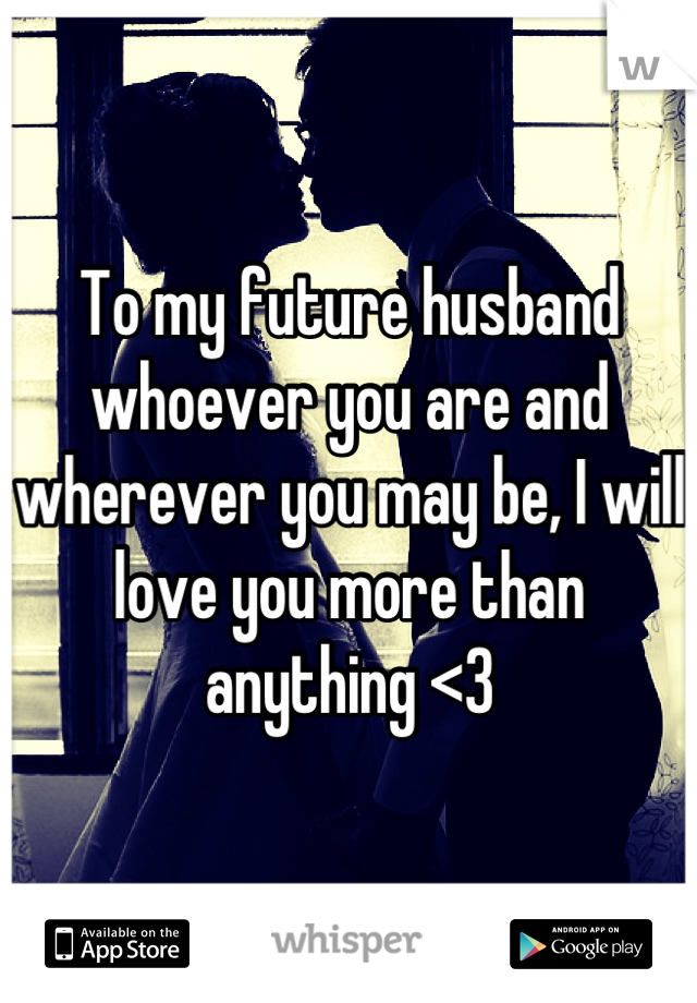 To my future husband whoever you are and wherever you may be, I will love you more than anything <3
