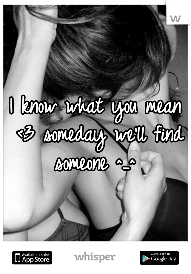 I know what you mean <3 someday we'll find someone ^_^ 