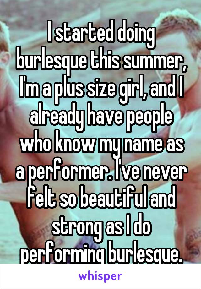 I started doing burlesque this summer, I'm a plus size girl, and I already have people who know my name as a performer. I've never felt so beautiful and strong as I do performing burlesque.