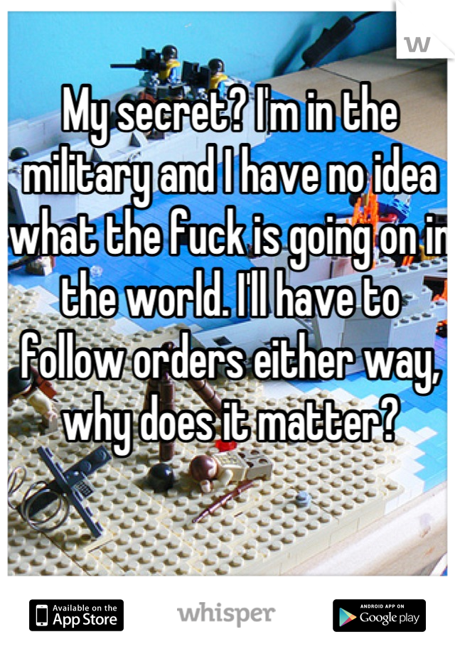 My secret? I'm in the military and I have no idea what the fuck is going on in the world. I'll have to follow orders either way, why does it matter?