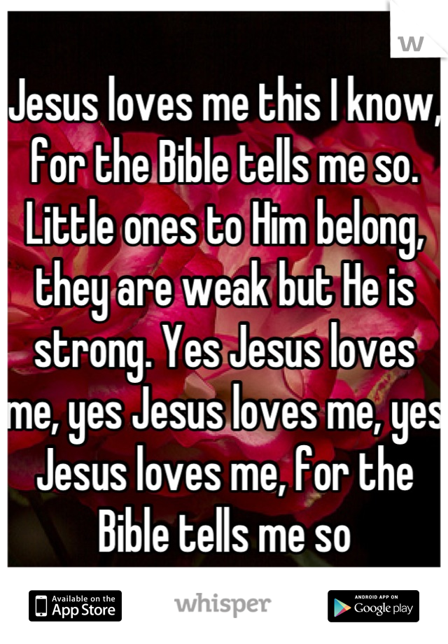 Jesus loves me this I know, for the Bible tells me so. Little ones to Him belong, they are weak but He is strong. Yes Jesus loves me, yes Jesus loves me, yes Jesus loves me, for the Bible tells me so