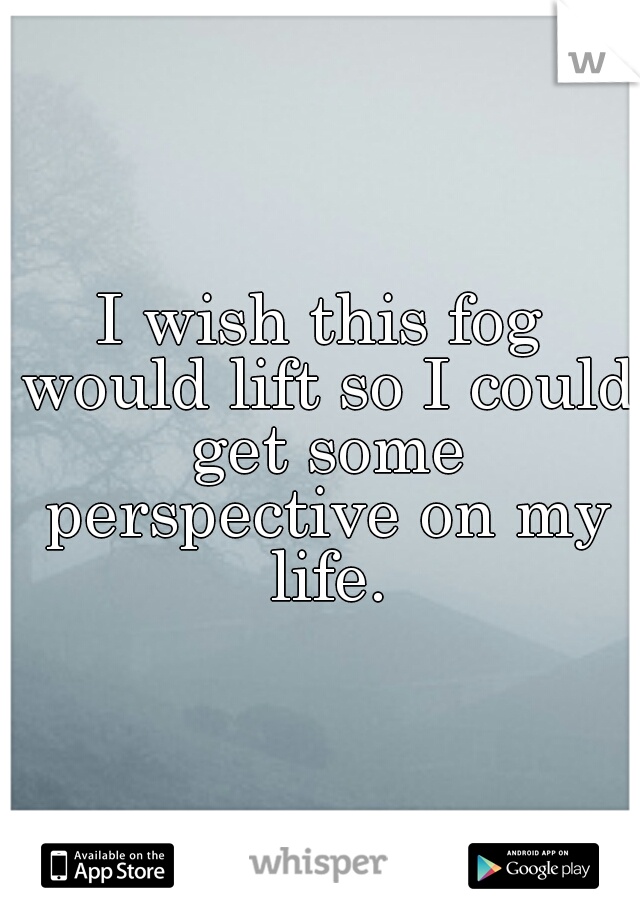 I wish this fog would lift so I could get some perspective on my life.