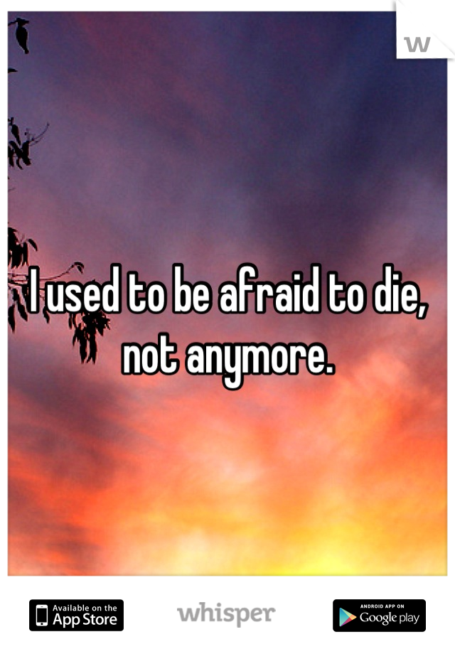 I used to be afraid to die, not anymore.