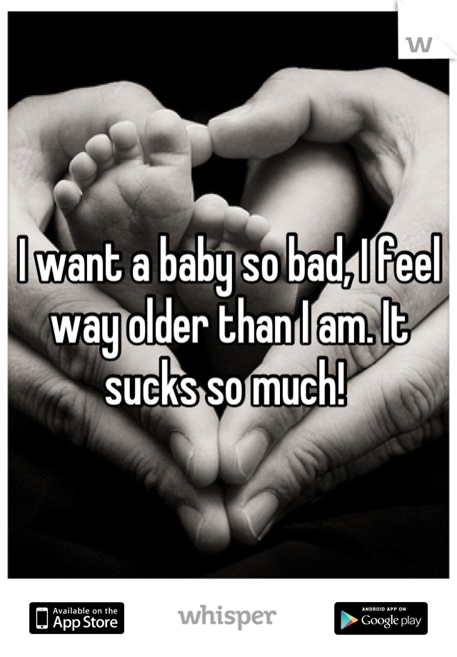 I want a baby so bad, I feel way older than I am. It sucks so much! 