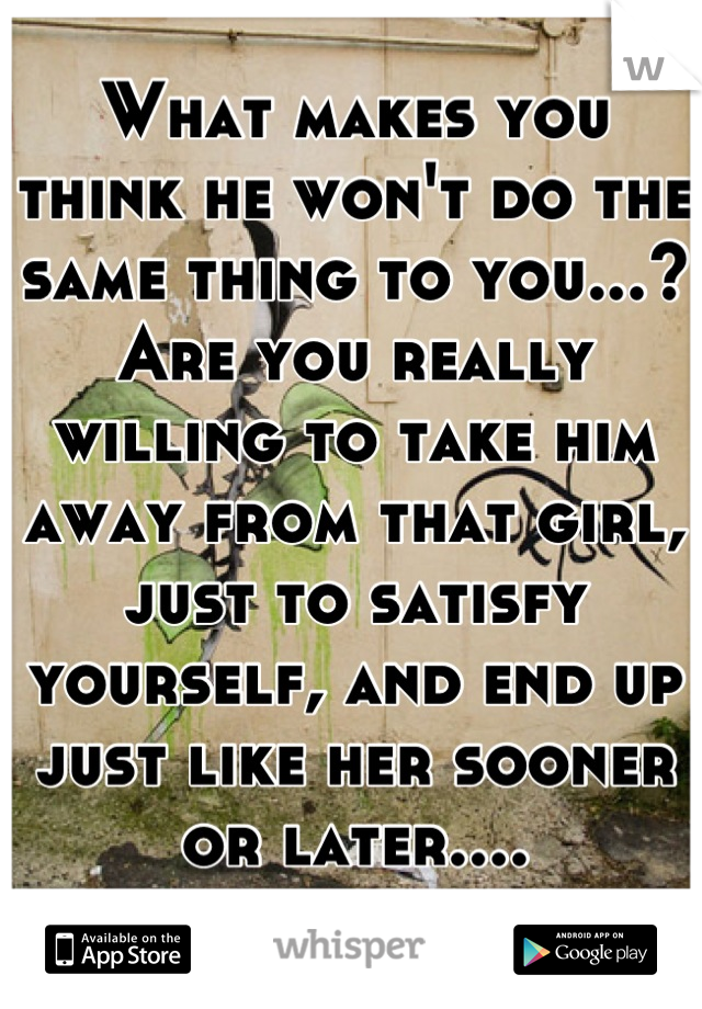What makes you think he won't do the same thing to you...? Are you really willing to take him away from that girl, just to satisfy yourself, and end up just like her sooner or later....
