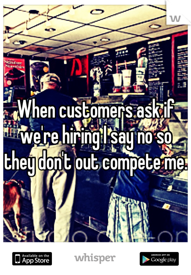 When customers ask if we're hiring I say no so they don't out compete me. 