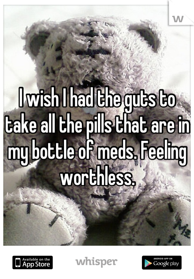 I wish I had the guts to take all the pills that are in my bottle of meds. Feeling worthless.
