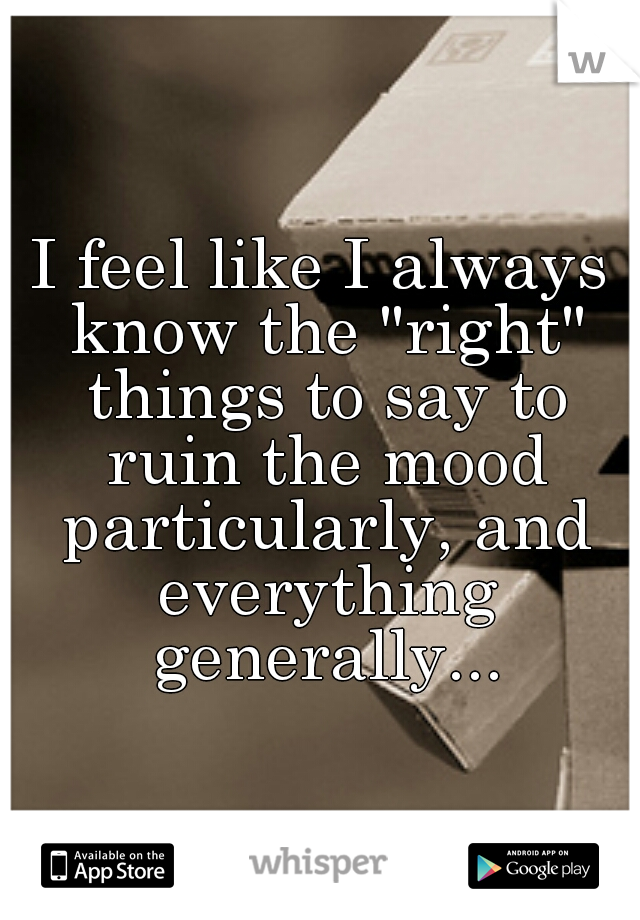 I feel like I always know the "right" things to say to ruin the mood particularly, and everything generally...
