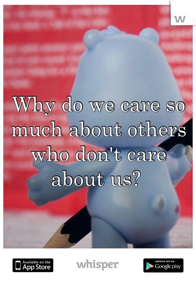 Why do we care so much about others who don't care about us? 