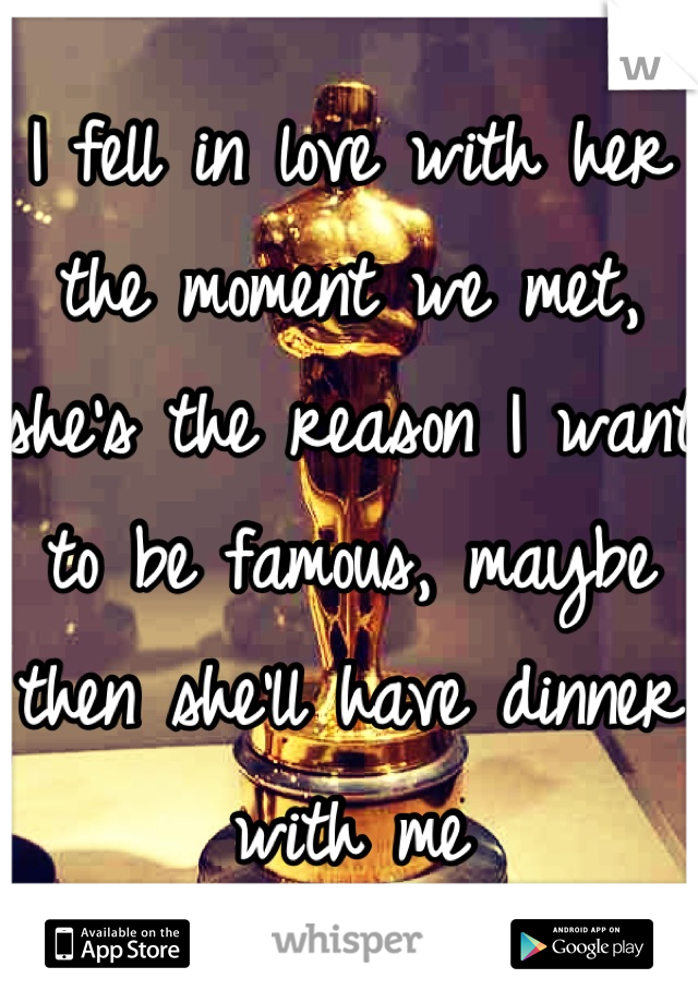 I fell in love with her the moment we met, she's the reason I want to be famous, maybe then she'll have dinner with me