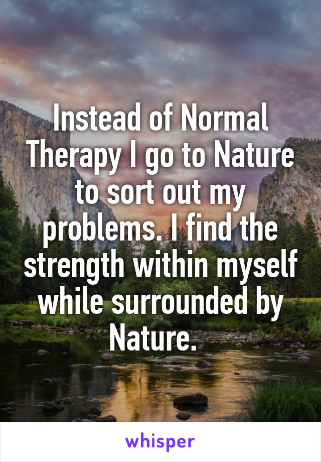 Instead of Normal Therapy I go to Nature to sort out my problems. I find the strength within myself while surrounded by Nature.  