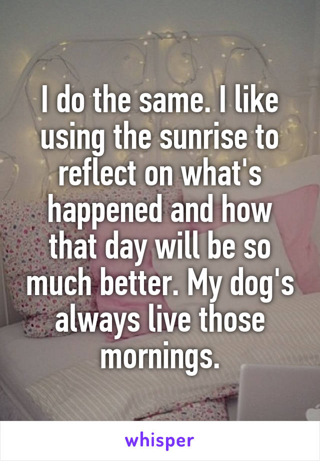 I do the same. I like using the sunrise to reflect on what's happened and how that day will be so much better. My dog's always live those mornings.