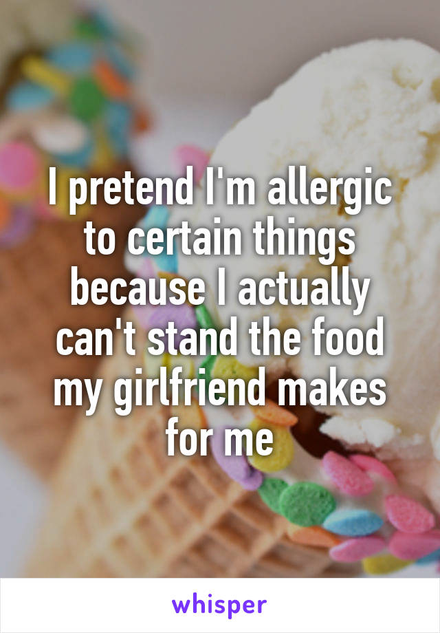 I pretend I'm allergic to certain things because I actually can't stand the food my girlfriend makes for me