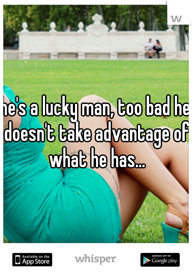 he's a lucky man, too bad he doesn't take advantage of what he has...