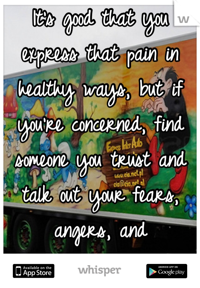 It's good that you express that pain in healthy ways, but if you're concerned, find someone you trust and talk out your fears, angers, and frustrations.