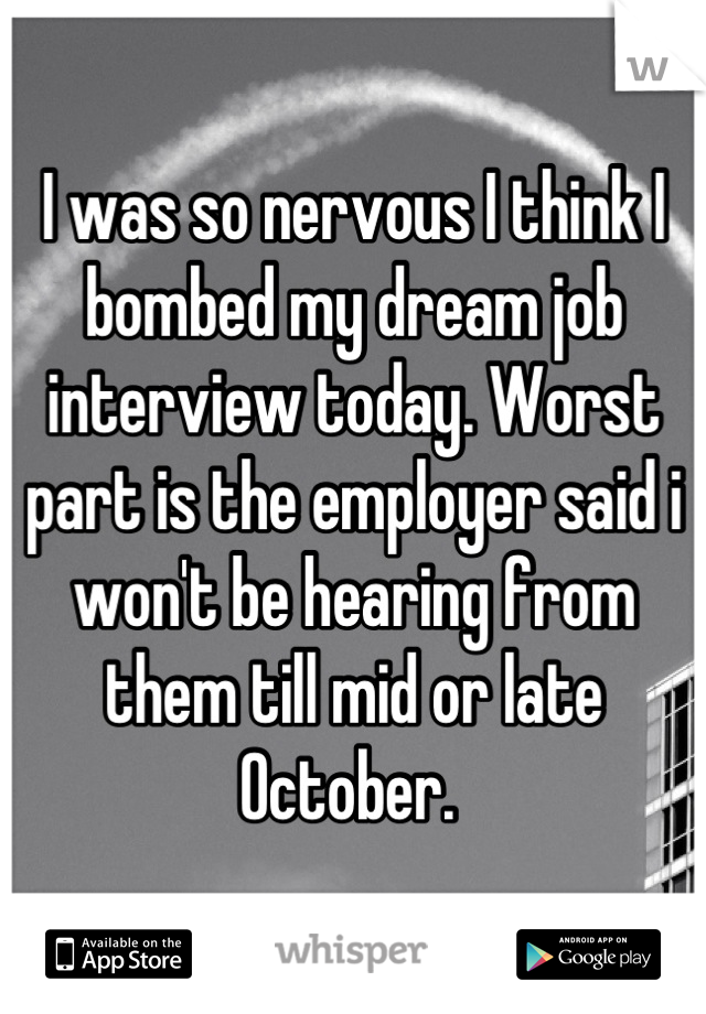 I was so nervous I think I bombed my dream job interview today. Worst part is the employer said i won't be hearing from them till mid or late October. 