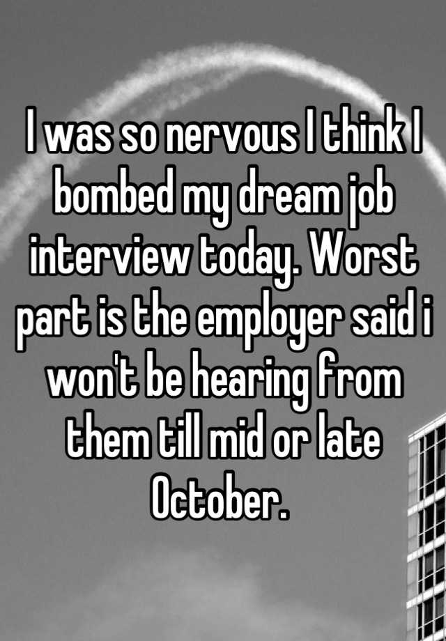 I was so nervous I think I bombed my dream job interview today. Worst part is the employer said i won't be hearing from them till mid or late October. 