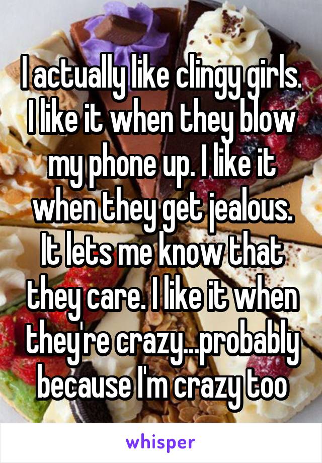 I actually like clingy girls. I like it when they blow my phone up. I like it when they get jealous. It lets me know that they care. I like it when they're crazy...probably because I'm crazy too