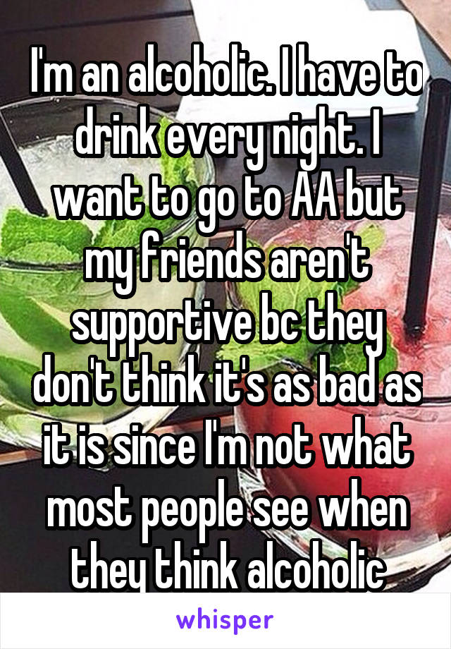 I'm an alcoholic. I have to drink every night. I want to go to AA but my friends aren't supportive bc they don't think it's as bad as it is since I'm not what most people see when they think alcoholic