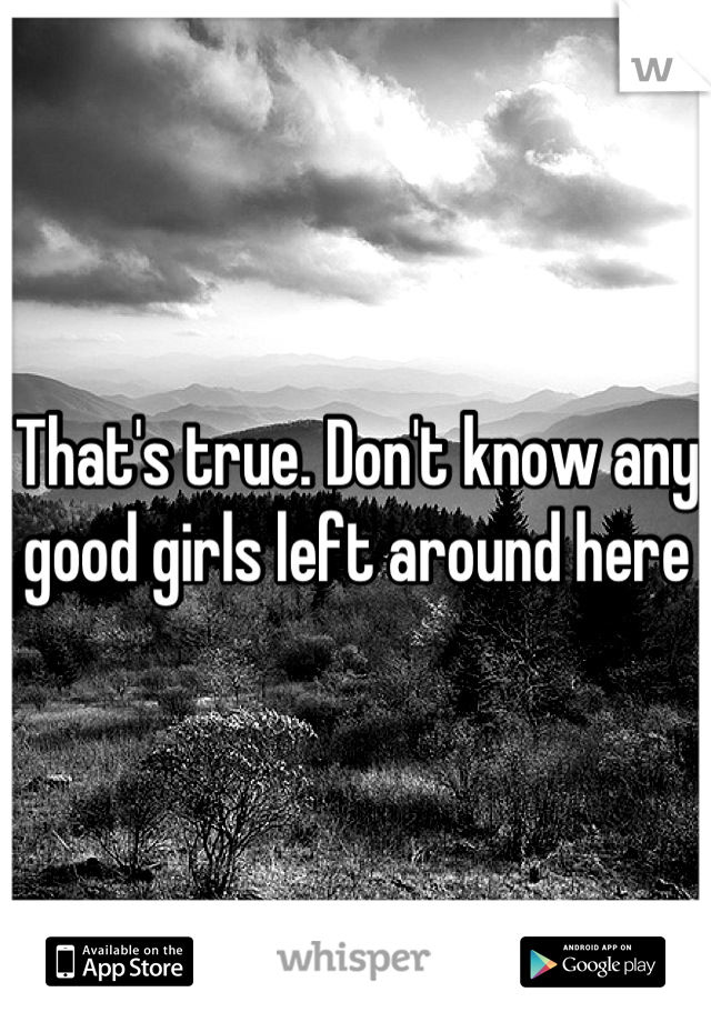 That's true. Don't know any good girls left around here